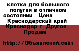 клетка для большого попугая в отличном состоянии › Цена ­ 5 000 - Краснодарский край, Краснодар г. Другое » Продам   